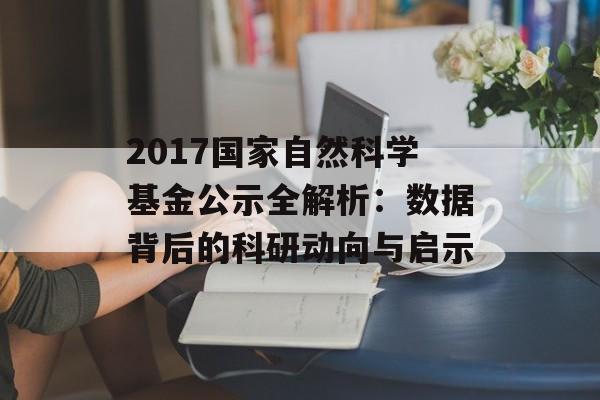 2017国家自然科学基金公示全解析：数据背后的科研动向与启示-第1张图片-