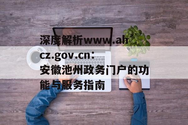 深度解析www.ahcz.gov.cn：安徽池州政务门户的功能与服务指南-第1张图片-