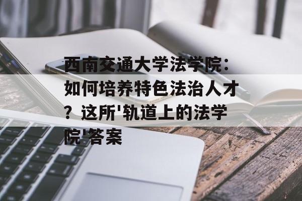 西南交通大学法学院：如何培养特色法治人才？这所'轨道上的法学院'答案-第1张图片-