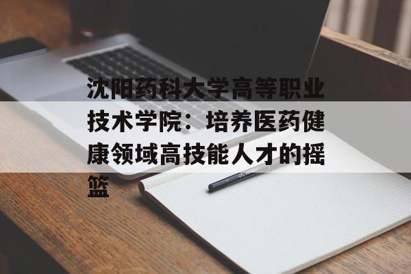 沈阳药科大学高等职业技术学院：培养医药健康领域高技能人才的摇篮-第1张图片-