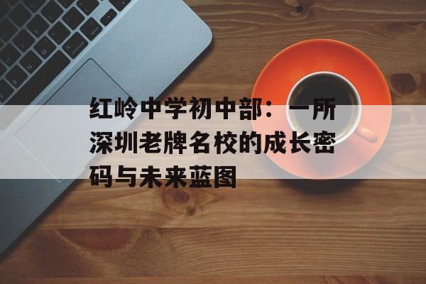 红岭中学初中部：一所深圳老牌名校的成长密码与未来蓝图-第1张图片-