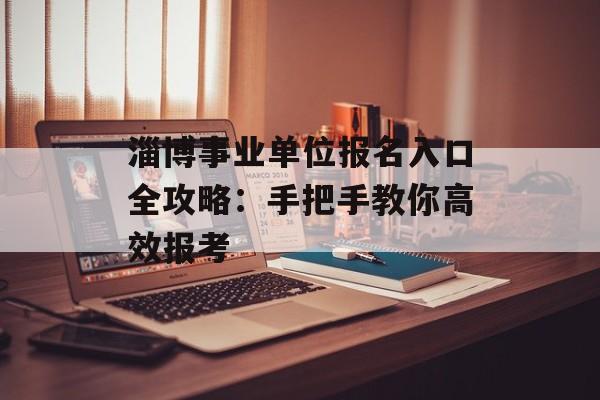 淄博事业单位报名入口全攻略：手把手教你高效报考-第1张图片-