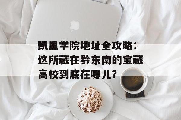 凯里学院地址全攻略：这所藏在黔东南的宝藏高校到底在哪儿？-第1张图片-