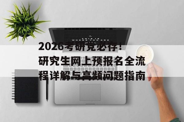 2026考研党必存！研究生网上预报名全流程详解与高频问题指南-第1张图片-