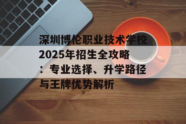 深圳博伦职业技术学校2025年招生全攻略：专业选择、升学路径与王牌优势解析-第1张图片-