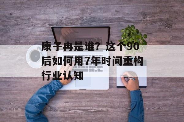 康子冉是谁？这个90后如何用7年时间重构行业认知-第1张图片-