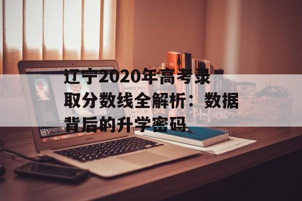 辽宁2020年高考录取分数线全解析：数据背后的升学密码-第1张图片-