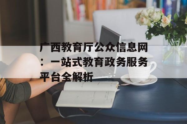广西教育厅公众信息网：一站式教育政务服务平台全解析-第1张图片-