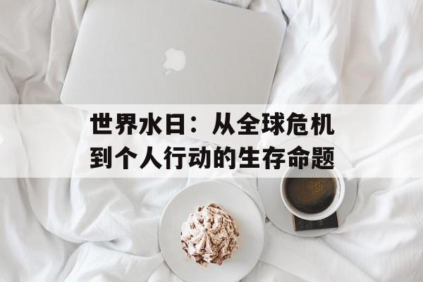 世界水日：从全球危机到个人行动的生存命题-第1张图片-