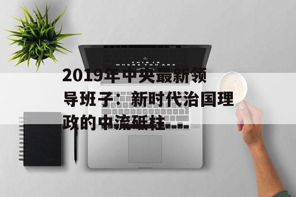 2019年中央最新领导班子：新时代治国理政的中流砥柱-第1张图片-
