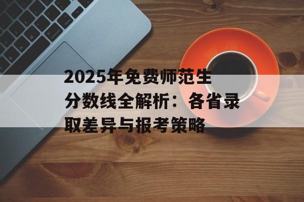 2025年免费师范生分数线全解析：各省录取差异与报考策略-第1张图片-