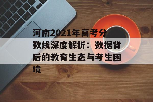 河南2021年高考分数线深度解析：数据背后的教育生态与考生困境-第1张图片-