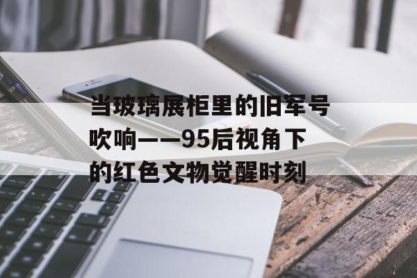 当玻璃展柜里的旧军号吹响——95后视角下的红色文物觉醒时刻-第1张图片-