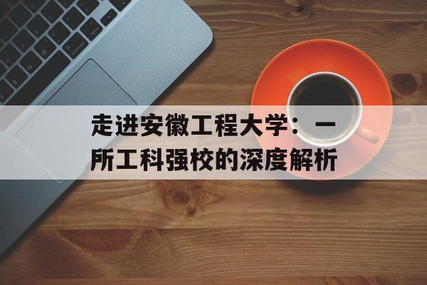 走进安徽工程大学：一所工科强校的深度解析-第1张图片-