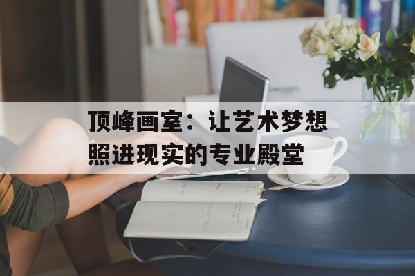 顶峰画室：让艺术梦想照进现实的专业殿堂-第1张图片-