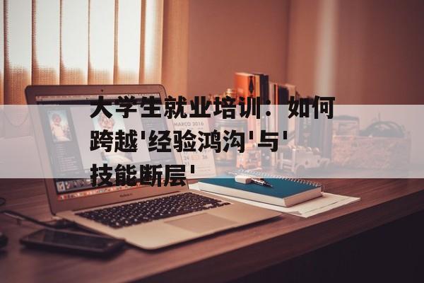 大学生就业培训：如何跨越'经验鸿沟'与'技能断层'-第1张图片-