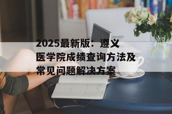 2025最新版：遵义医学院成绩查询方法及常见问题解决方案-第1张图片-