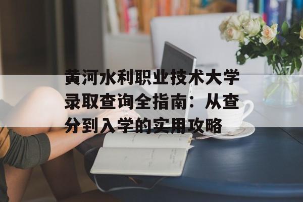 黄河水利职业技术大学录取查询全指南：从查分到入学的实用攻略-第1张图片-
