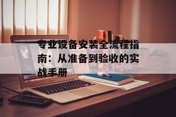 专业设备安装全流程指南：从准备到验收的实战手册-第1张图片-