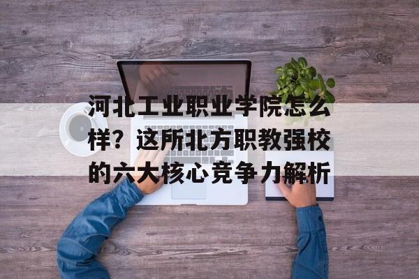 河北工业职业学院怎么样？这所北方职教强校的六大核心竞争力解析-第1张图片-