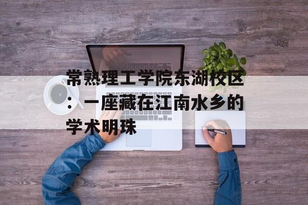 常熟理工学院东湖校区：一座藏在江南水乡的学术明珠-第1张图片-