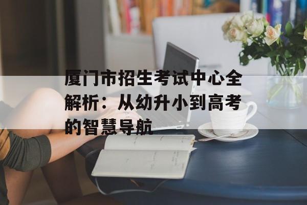 厦门市招生考试中心全解析：从幼升小到高考的智慧导航-第1张图片-