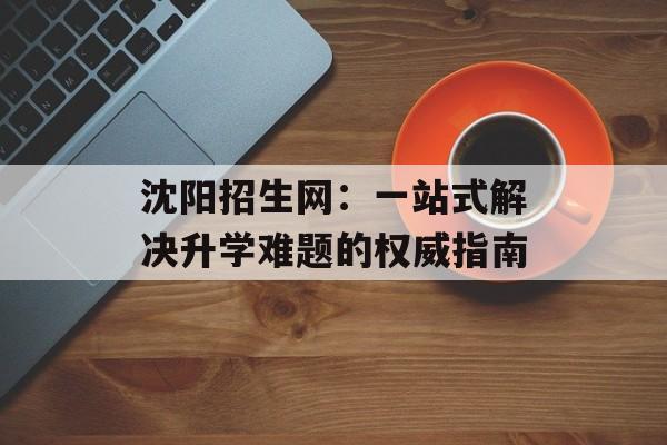 沈阳招生网：一站式解决升学难题的权威指南-第1张图片-