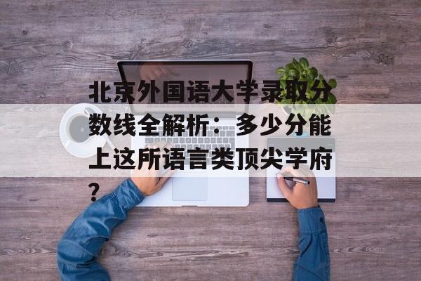 北京外国语大学录取分数线全解析：多少分能上这所语言类顶尖学府？-第1张图片-