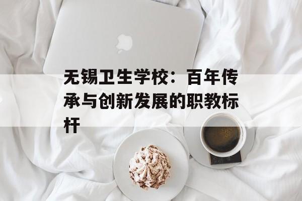 无锡卫生学校：百年传承与创新发展的职教标杆-第1张图片-