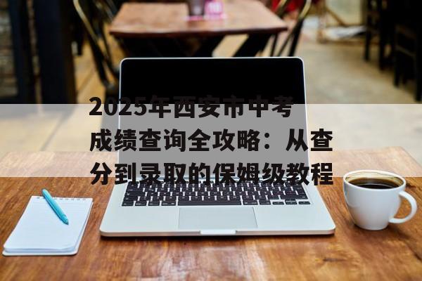 2025年西安市中考成绩查询全攻略：从查分到录取的保姆级教程-第1张图片-