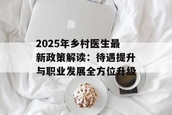 2025年乡村医生最新政策解读：待遇提升与职业发展全方位升级-第1张图片-