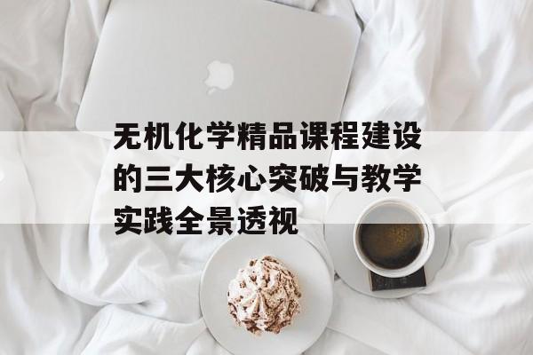 无机化学精品课程建设的三大核心突破与教学实践全景透视-第1张图片-