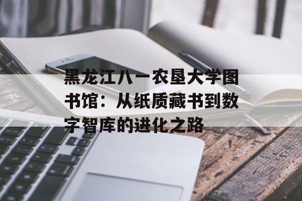 黑龙江八一农垦大学图书馆：从纸质藏书到数字智库的进化之路-第1张图片-