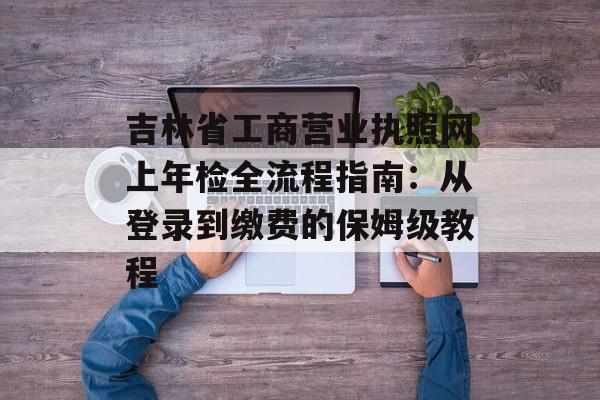 吉林省工商营业执照网上年检全流程指南：从登录到缴费的保姆级教程-第1张图片-