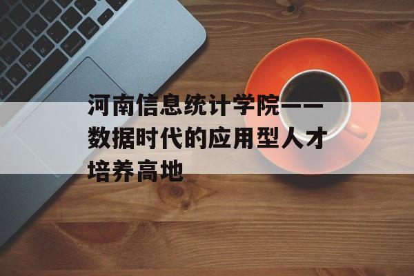 河南信息统计学院——数据时代的应用型人才培养高地-第1张图片-