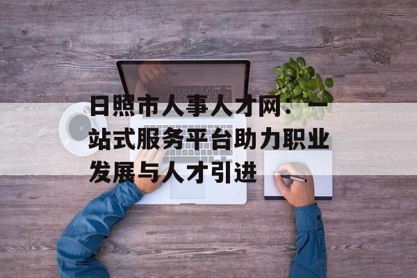 日照市人事人才网：一站式服务平台助力职业发展与人才引进-第1张图片-