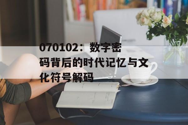070102：数字密码背后的时代记忆与文化符号解码-第1张图片-