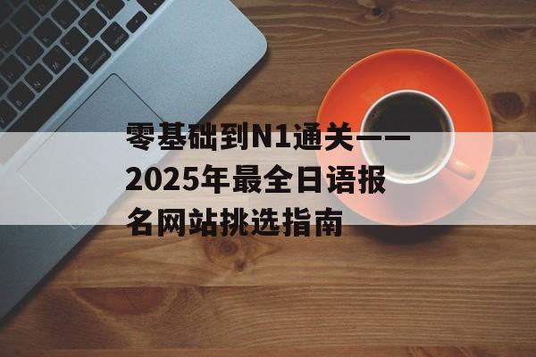 零基础到N1通关——2025年最全日语报名网站挑选指南-第1张图片-