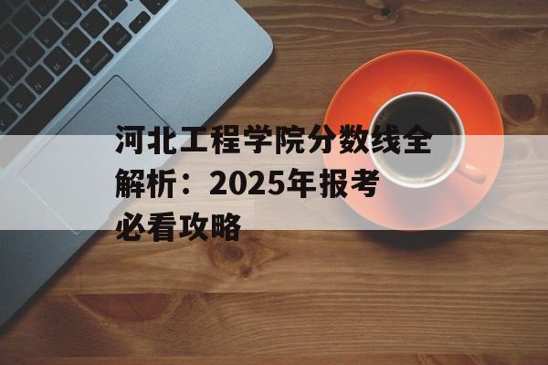 河北工程学院分数线全解析：2025年报考必看攻略-第1张图片-