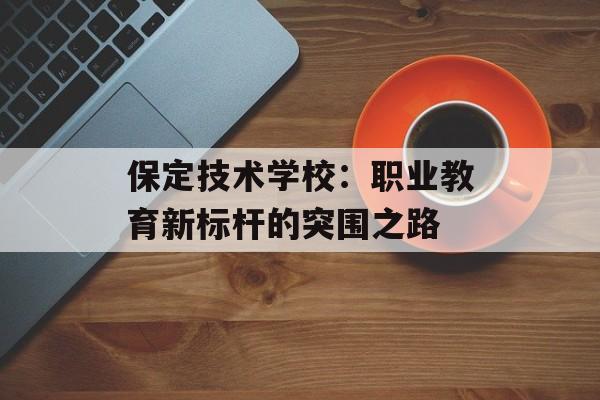 保定技术学校：职业教育新标杆的突围之路-第1张图片-