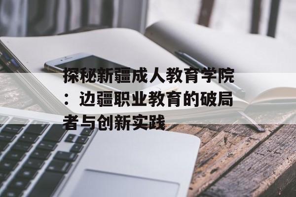 探秘新疆成人教育学院：边疆职业教育的破局者与创新实践-第1张图片-