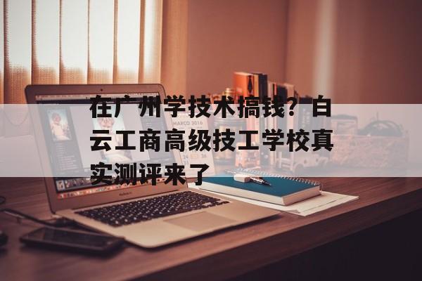 在广州学技术搞钱？白云工商高级技工学校真实测评来了-第1张图片-