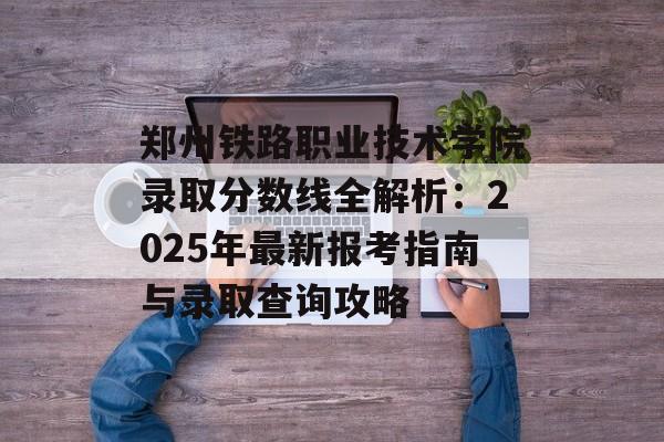 郑州铁路职业技术学院录取分数线全解析：2025年最新报考指南与录取查询攻略-第1张图片-