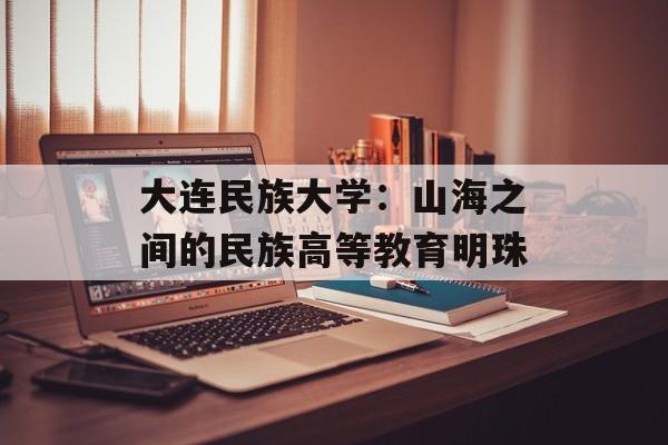 大连民族大学：山海之间的民族高等教育明珠-第1张图片-