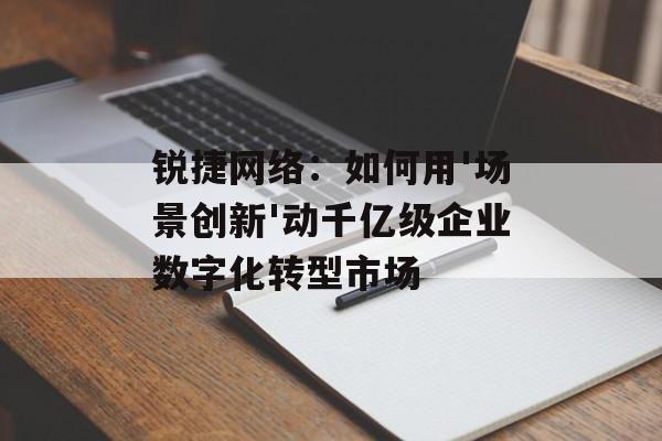 锐捷网络：如何用'场景创新'动千亿级企业数字化转型市场-第1张图片-