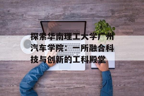 探索华南理工大学广州汽车学院：一所融合科技与创新的工科殿堂-第1张图片-