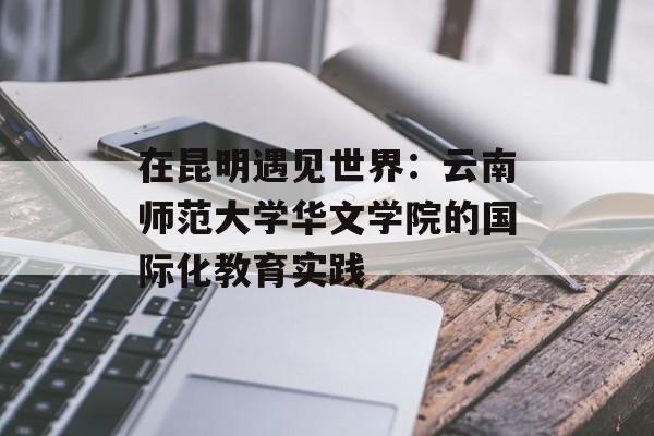 在昆明遇见世界：云南师范大学华文学院的国际化教育实践-第1张图片-