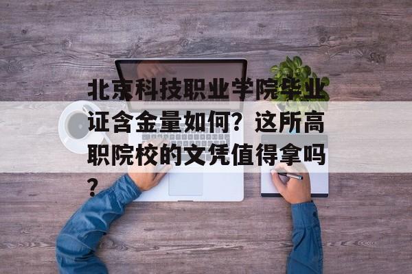 北京科技职业学院毕业证含金量如何？这所高职院校的文凭值得拿吗？-第1张图片-