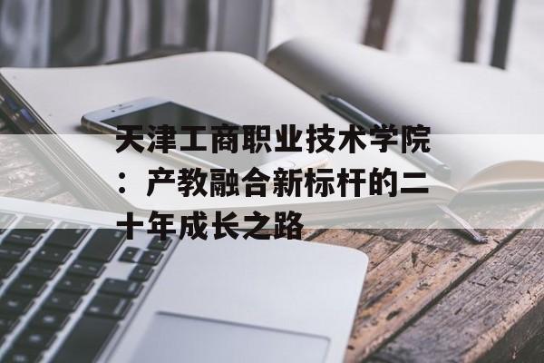 天津工商职业技术学院：产教融合新标杆的二十年成长之路-第1张图片-
