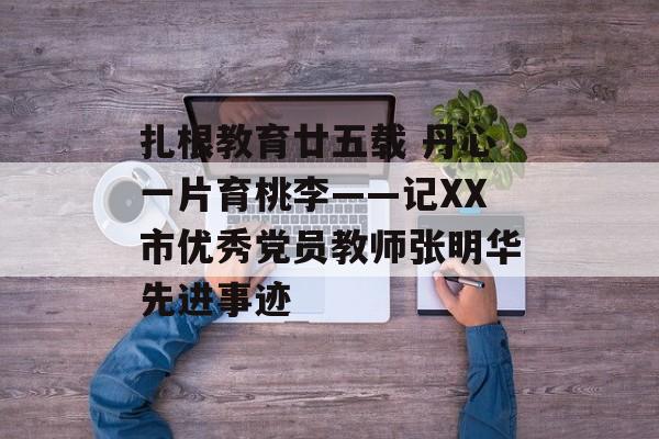 扎根教育廿五载 丹心一片育桃李——记XX市优秀党员教师张明华先进事迹-第1张图片-